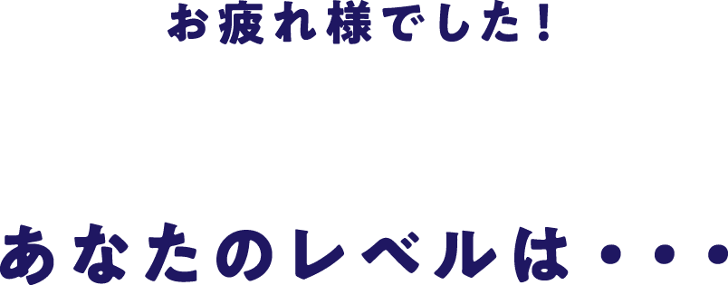 お疲れ様でした！あなたのレベルは・・・