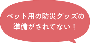 ペット用の防災グッズの準備がされてない！