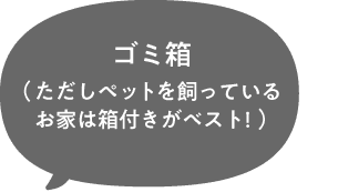 ゴミ箱（ただしペットを飼っているお家は箱付きがベスト!）