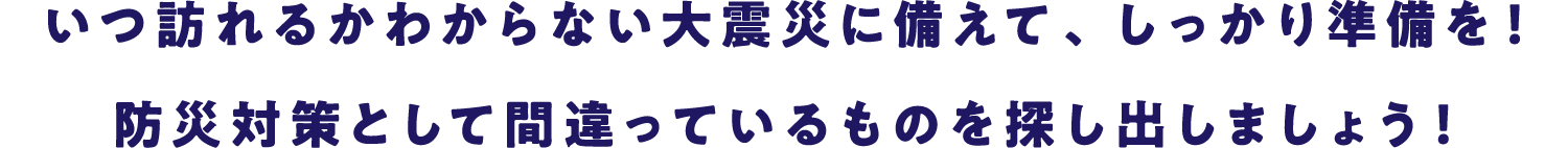 いつ訪れるかわからない大震災に備えて、しっかり準備を！防災対策として間違っているものを探し出しましょう！