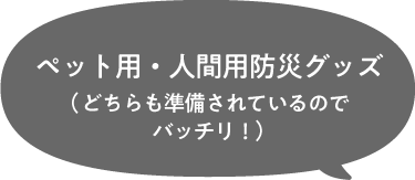 ペット用・人間用防災グッズ（どちらも準備されているのでバッチリ！）