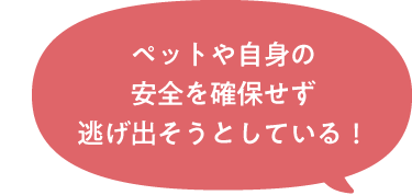 ペットや自身の安全を確保せず逃げ出そうとしている！