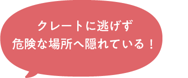 クレートに逃げず危険な場所へ隠れている！