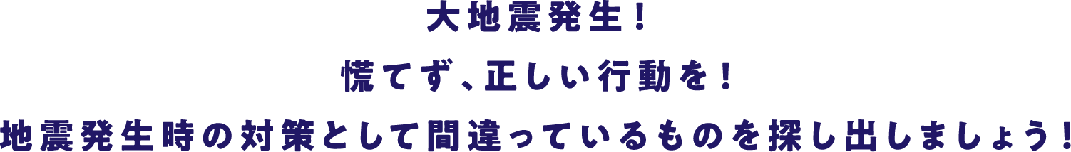 大地震発生！慌てず、正しい行動を！地震発生時の対策として間違っているものを探し出しましょう！