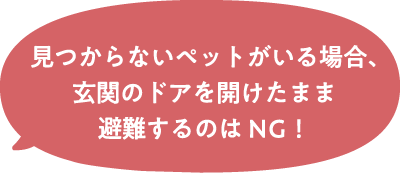 見つからないペットがいる場合、玄関のドアを開けたまま避難するのはNG！