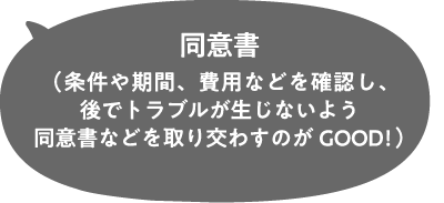 同意書（条件や期間、費用などを確認し、後でトラブルが生じないよう同意書などを取り交わすのがGOOD!）