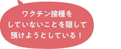 ワクチン接種をしていないことを隠して預けようとしている！