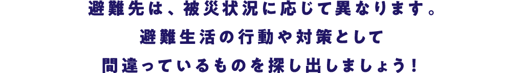 避難先は、被災状況に応じて異なります。避難生活の行動や対策として間違っているものを探し出しましょう！