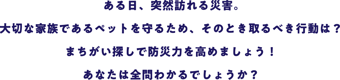 ある日、突然訪れる災害。大切な家族であるペットを守るため、そのとき取るべき行動は？まちがい探しで防災力を高めましょう！あなたは全問わかるでしょうか？