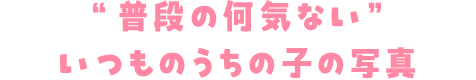 ”普段の何気ない”いつもいつものうちの子の写真