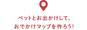 ペットとお出かけして、おでかけマップを作ろう！