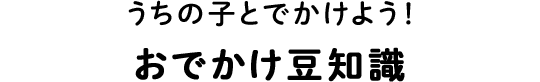 うちの子とでかけよう！おでかけ豆知識