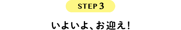 STEP3 いよいよ、お迎え！