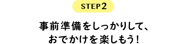 STEP2　事前準備をしっかりして、おでかけを楽しもう！